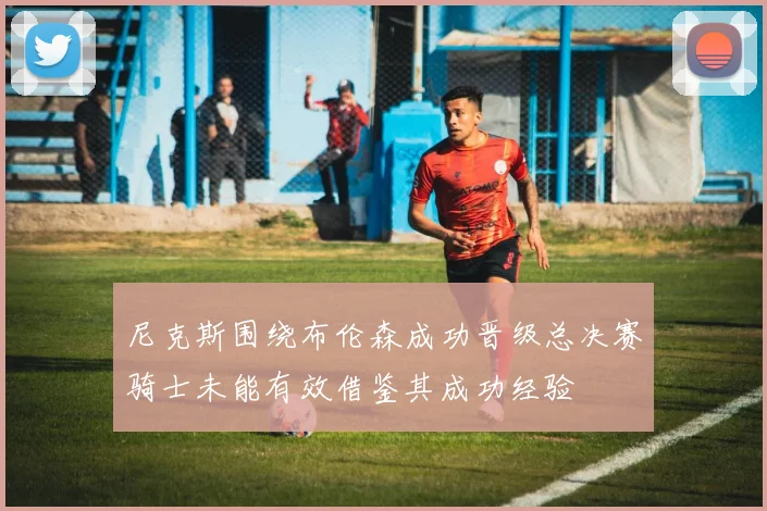 尼克斯围绕布伦森成功晋级总决赛骑士未能有效借鉴其成功经验