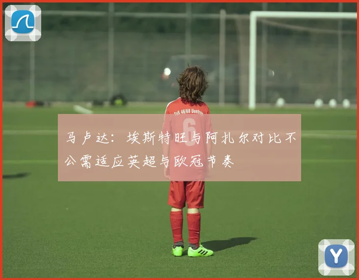 马卢达：埃斯特旺与阿扎尔对比不公需适应英超与欧冠节奏