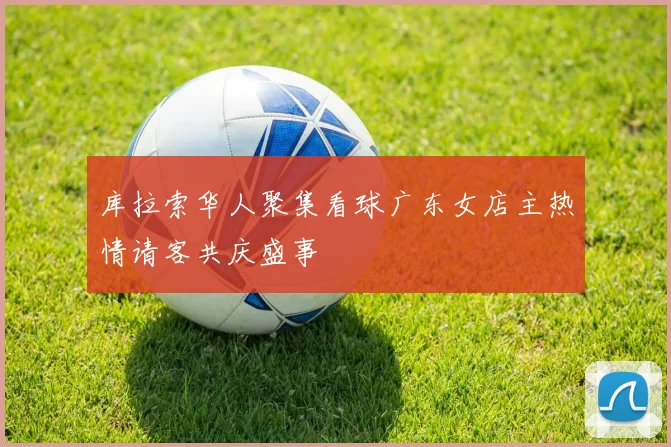 库拉索华人聚集看球广东女店主热情请客共庆盛事