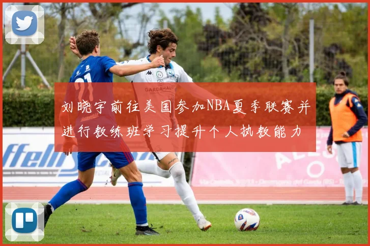 刘晓宇前往美国参加NBA夏季联赛并进行教练班学习提升个人执教能力