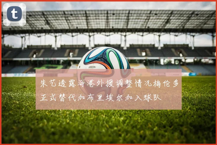 朱艺透露海港外援调整情况梅伦多正式替代加布里埃尔加入球队