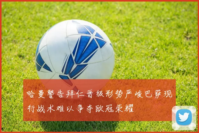 哈曼警告拜仁晋级形势严峻巴萨现行战术难以争夺欧冠荣耀