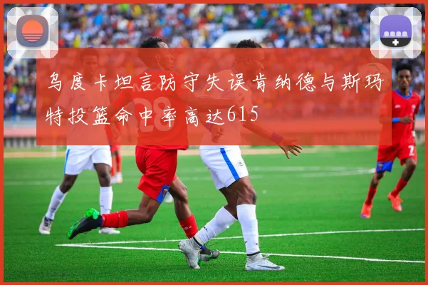乌度卡坦言防守失误肯纳德与斯玛特投篮命中率高达615