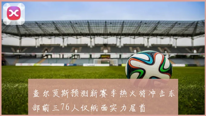 查尔莫斯预测新赛季热火将冲击东部前三76人仅纸面实力居首