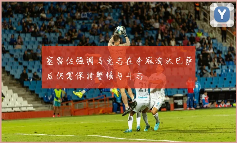 塞雷佐强调马竞志在夺冠淘汰巴萨后仍需保持警惕与斗志