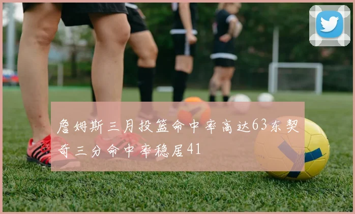 詹姆斯三月投篮命中率高达63东契奇三分命中率稳居41