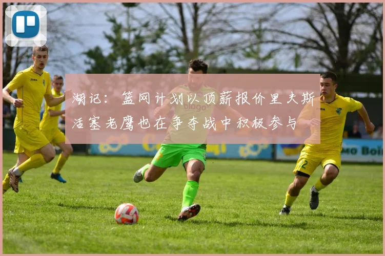 湖记：篮网计划以顶薪报价里夫斯活塞老鹰也在争夺战中积极参与