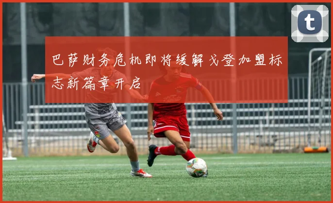 巴萨财务危机即将缓解戈登加盟标志新篇章开启