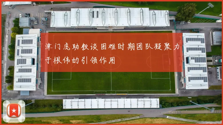 津门虎助教谈困难时期团队凝聚力于根伟的引领作用