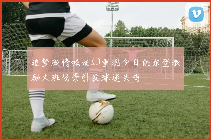 追梦激情喊话KD重现今日凯尔登激励文班场景引发球迷共鸣