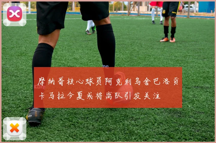 摩纳哥核心球员阿克利乌舍巴洛贡卡马拉今夏或将离队引发关注