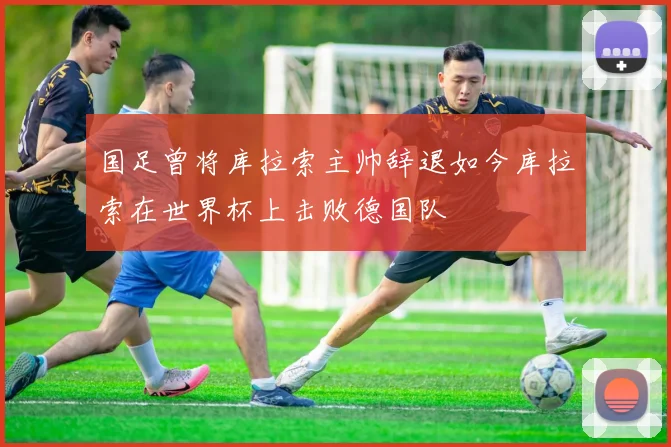 国足曾将库拉索主帅辞退如今库拉索在世界杯上击败德国队