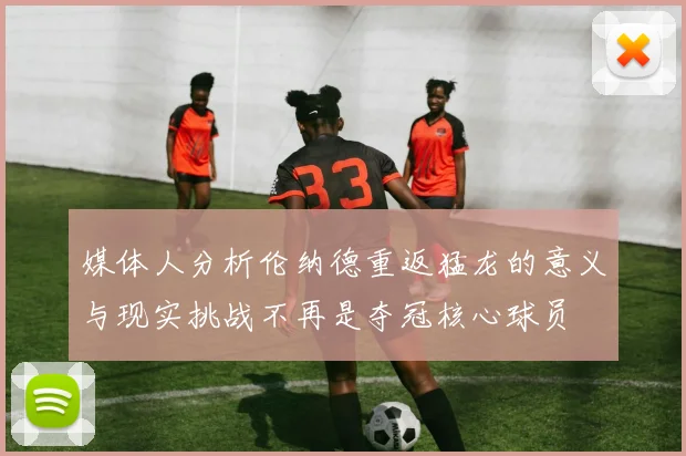 媒体人分析伦纳德重返猛龙的意义与现实挑战不再是夺冠核心球员