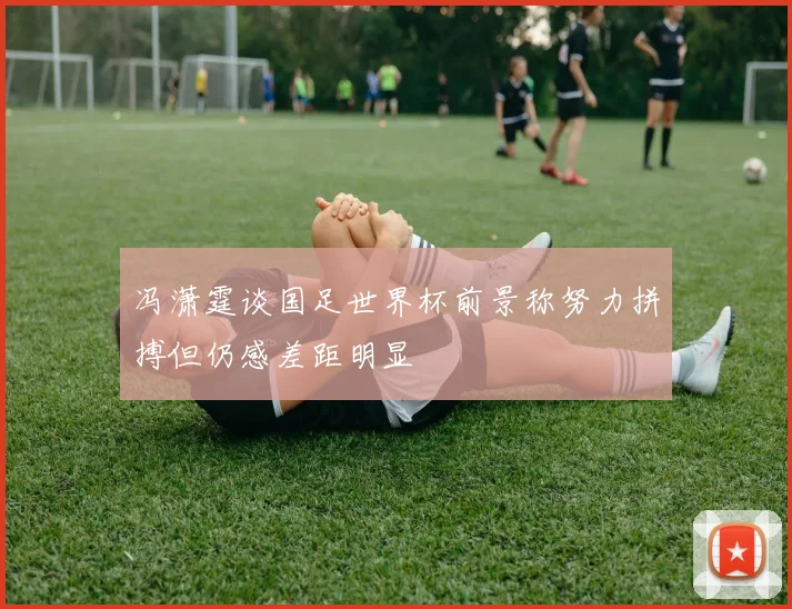 冯潇霆谈国足世界杯前景称努力拼搏但仍感差距明显