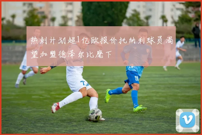 热刺计划超1亿欧报价托纳利球员渴望加盟德泽尔比麾下