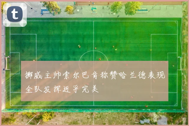 挪威主帅索尔巴肯称赞哈兰德表现全队发挥近乎完美