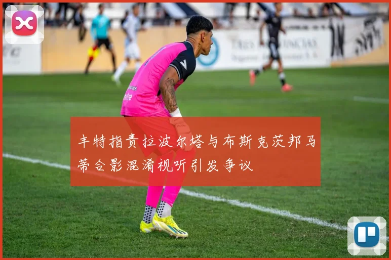 丰特指责拉波尔塔与布斯克茨邦马蒂合影混淆视听引发争议