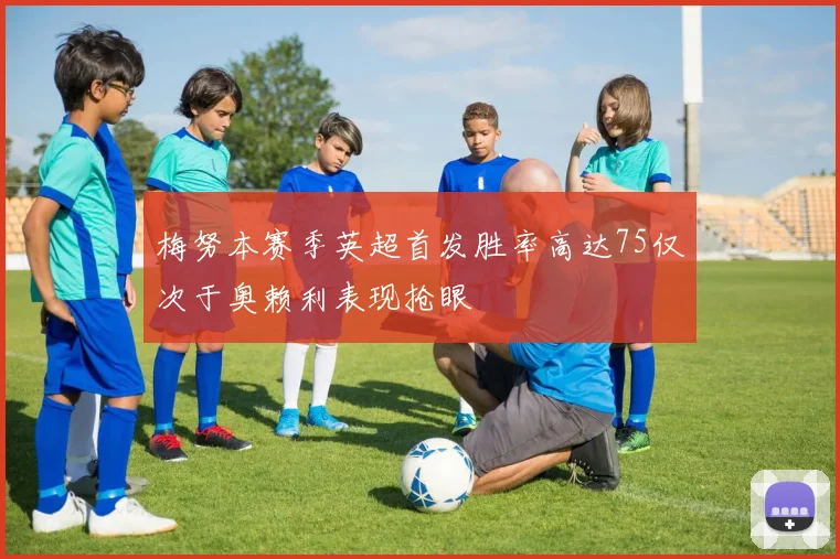 梅努本赛季英超首发胜率高达75仅次于奥赖利表现抢眼