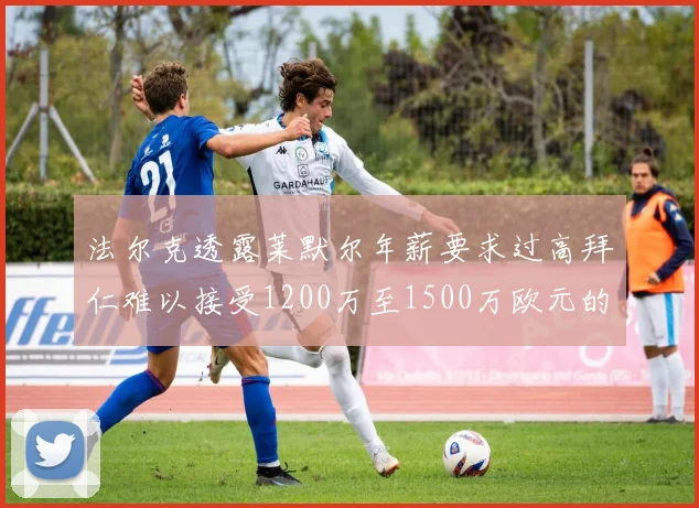 法尔克透露莱默尔年薪要求过高拜仁难以接受1200万至1500万欧元的报价