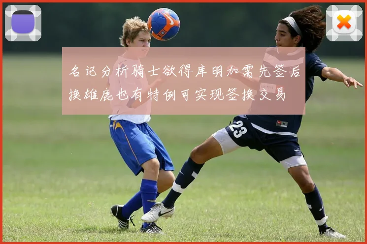 名记分析骑士欲得库明加需先签后换雄鹿也有特例可实现签换交易